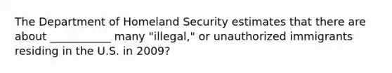 The Department of Homeland Security estimates that there are about ___________ many "illegal," or unauthorized immigrants residing in the U.S. in 2009?