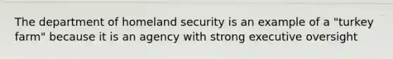 The department of homeland security is an example of a "turkey farm" because it is an agency with strong executive oversight