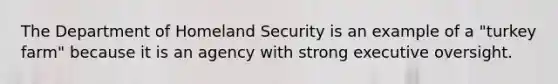 The Department of Homeland Security is an example of a "turkey farm" because it is an agency with strong executive oversight.