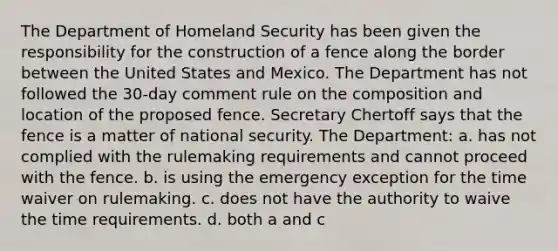 The Department of Homeland Security has been given the responsibility for the construction of a fence along the border between the United States and Mexico. The Department has not followed the 30-day comment rule on the composition and location of the proposed fence. Secretary Chertoff says that the fence is a matter of national security. The Department: a. has not complied with the rulemaking requirements and cannot proceed with the fence. b. is using the emergency exception for the time waiver on rulemaking. c. does not have the authority to waive the time requirements. d. both a and c