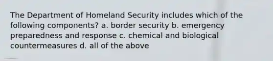 The Department of Homeland Security includes which of the following components? a. border security b. emergency preparedness and response c. chemical and biological countermeasures d. all of the above