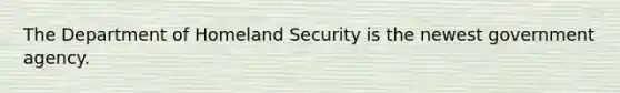 The Department of Homeland Security is the newest government agency.