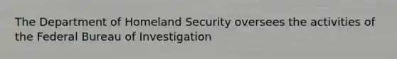 The Department of Homeland Security oversees the activities of the Federal Bureau of Investigation