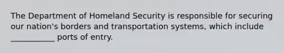 The Department of Homeland Security is responsible for securing our nation's borders and transportation systems, which include ___________ ports of entry.