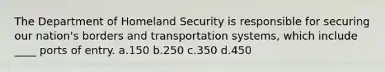 The Department of Homeland Security is responsible for securing our nation's borders and transportation systems, which include ____ ports of entry. a.150 b.250 c.350 d.450