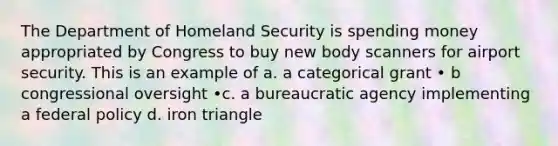 The Department of Homeland Security is spending money appropriated by Congress to buy new body scanners for airport security. This is an example of a. a categorical grant • b congressional oversight •c. a bureaucratic agency implementing a federal policy d. iron triangle