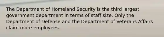 The Department of Homeland Security is the third largest government department in terms of staff size. Only the Department of Defense and the Department of Veterans Affairs claim more employees.