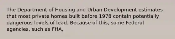 The Department of Housing and Urban Development estimates that most private homes built before 1978 contain potentially dangerous levels of lead. Because of this, some Federal agencies, such as FHA,