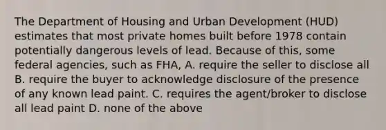 The Department of Housing and Urban Development (HUD) estimates that most private homes built before 1978 contain potentially dangerous levels of lead. Because of this, some federal agencies, such as FHA, A. require the seller to disclose all B. require the buyer to acknowledge disclosure of the presence of any known lead paint. C. requires the agent/broker to disclose all lead paint D. none of the above