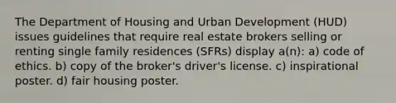 The Department of Housing and Urban Development (HUD) issues guidelines that require real estate brokers selling or renting single family residences (SFRs) display a(n): a) code of ethics. b) copy of the broker's driver's license. c) inspirational poster. d) fair housing poster.