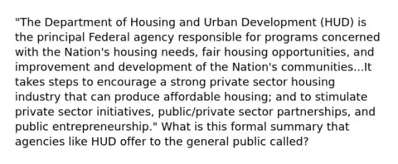 "The Department of Housing and Urban Development (HUD) is the principal Federal agency responsible for programs concerned with the Nation's housing needs, fair housing opportunities, and improvement and development of the Nation's communities...It takes steps to encourage a strong private sector housing industry that can produce affordable housing; and to stimulate private sector initiatives, public/private sector partnerships, and public entrepreneurship." What is this formal summary that agencies like HUD offer to the general public called?