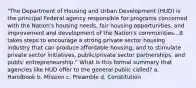 "The Department of Housing and Urban Development (HUD) is the principal Federal agency responsible for programs concerned with the Nation's housing needs, fair housing opportunities, and improvement and development of the Nation's communities...It takes steps to encourage a strong private sector housing industry that can produce affordable housing; and to stimulate private sector initiatives, public/private sector partnerships, and public entrepreneurship." What is this formal summary that agencies like HUD offer to the general public called? a. Handbook b. Mission c. Preamble d. Constitution