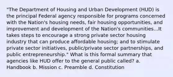 "The Department of Housing and Urban Development (HUD) is the principal Federal agency responsible for programs concerned with the Nation's housing needs, fair housing opportunities, and improvement and development of the Nation's communities...It takes steps to encourage a strong private sector housing industry that can produce affordable housing; and to stimulate private sector initiatives, public/private sector partnerships, and public entrepreneurship." What is this formal summary that agencies like HUD offer to the general public called? a. Handbook b. Mission c. Preamble d. Constitution