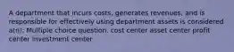 A department that incurs costs, generates revenues, and is responsible for effectively using department assets is considered a(n): Multiple choice question. cost center asset center profit center investment center