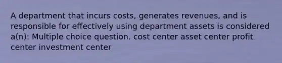 A department that incurs costs, generates revenues, and is responsible for effectively using department assets is considered a(n): Multiple choice question. cost center asset center profit center investment center