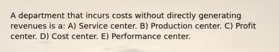 A department that incurs costs without directly generating revenues is a: A) Service center. B) Production center. C) Profit center. D) Cost center. E) Performance center.