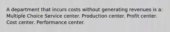 A department that incurs costs without generating revenues is a: Multiple Choice Service center. Production center. Profit center. Cost center. Performance center.