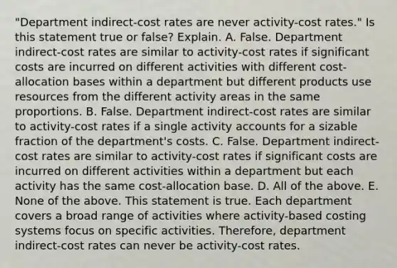 ​"Department indirect-cost rates are never​ activity-cost rates." Is this statement true or​ false? Explain. A. False. Department​ indirect-cost rates are similar to​ activity-cost rates if significant costs are incurred on different activities with different​ cost-allocation bases within a department but different products use resources from the different activity areas in the same proportions. B. False. Department​ indirect-cost rates are similar to​ activity-cost rates if a single activity accounts for a sizable fraction of the​ department's costs. C. False. Department​ indirect-cost rates are similar to​ activity-cost rates if significant costs are incurred on different activities within a department but each activity has the same​ cost-allocation base. D. All of the above. E. None of the above. This statement is true. Each department covers a broad range of activities where​ activity-based costing systems focus on specific activities.​ Therefore, department​ indirect-cost rates can never be​ activity-cost rates.