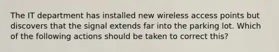 The IT department has installed new wireless access points but discovers that the signal extends far into the parking lot. Which of the following actions should be taken to correct this?