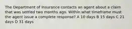 The Department of Insurance contacts an agent about a claim that was settled two months ago. Within what timeframe must the agent issue a complete response? A 10 days B 15 days C 21 days D 31 days