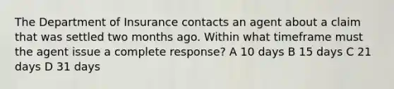 The Department of Insurance contacts an agent about a claim that was settled two months ago. Within what timeframe must the agent issue a complete response? A 10 days B 15 days C 21 days D 31 days