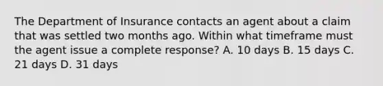 The Department of Insurance contacts an agent about a claim that was settled two months ago. Within what timeframe must the agent issue a complete response? A. 10 days B. 15 days C. 21 days D. 31 days