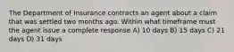 The Department of Insurance contracts an agent about a claim that was settled two months ago. Within what timeframe must the agent issue a complete response A) 10 days B) 15 days C) 21 days D) 31 days