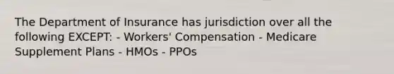 The Department of Insurance has jurisdiction over all the following EXCEPT: - Workers' Compensation - Medicare Supplement Plans - HMOs - PPOs