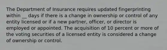 The Department of Insurance requires updated fingerprinting within __ days if there is a change in ownership or control of any entity licensed or if a new partner, officer, or director is employed or appointed. The acquisition of 10 percent or more of the voting securities of a licensed entity is considered a change of ownership or control.