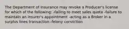 The Department of Insurance may revoke a Producer's license for which of the following: -failing to meet sales quota -failure to maintain an insurer's appointment -acting as a Broker in a surplus lines transaction -felony conviction