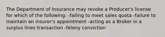 The Department of Insurance may revoke a Producer's license for which of the following: -failing to meet sales quota -failure to maintain an insurer's appointment -acting as a Broker in a surplus lines transaction -felony conviction