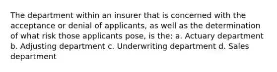 The department within an insurer that is concerned with the acceptance or denial of applicants, as well as the determination of what risk those applicants pose, is the: a. Actuary department b. Adjusting department c. Underwriting department d. Sales department