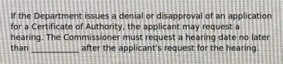 If the Department issues a denial or disapproval of an application for a Certificate of Authority, the applicant may request a hearing. The Commissioner must request a hearing date no later than ____________ after the applicant's request for the hearing.