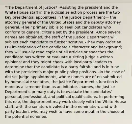 *The Department of Justice* -Assisting the president and the White House staff in the judicial selection process are the two key presidential appointees in the Justice Department— the attorney general of the United States and the deputy attorney general. -Their primary job is to seek out candidates who conform to general criteria set by the president. -Once several names are obtained, the staff of the Justice Department will subject each candidate to further scrutiny. -They may order an FBI investigation of the candidate's character and background; they will usually read copies of all articles or speeches the candidate has written or evaluate a sitting judge's written opinions; and they might check with localparty leaders to determine that the candidate is a party faithful and is in tune with the president's major public policy positions. -In the case of district judge appointments, where names are often submitted by home-state senators, the Justice Department's function is more as a screener than as an initiator. -names, the Justice Department's primary duty is to evaluate the candidates' personal, professional, and political qualifications. In performing this role, the department may work closely with the White House staff, with the senators involved in the nomination, and with party leaders who may wish to have some input in the choice of the potential nominee.