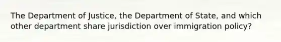 The Department of Justice, the Department of State, and which other department share jurisdiction over immigration policy?