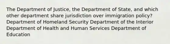 The Department of Justice, the Department of State, and which other department share jurisdiction over immigration policy? Department of Homeland Security Department of the Interior Department of Health and Human Services Department of Education