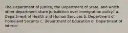 The Department of Justice, the Department of State, and which other department share jurisdiction over immigration policy? a. Department of Health and Human Services b. Department of Homeland Security c. Department of Education d. Department of Interior