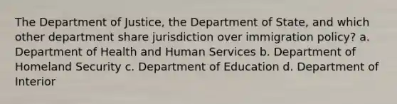 The Department of Justice, the Department of State, and which other department share jurisdiction over immigration policy? a. Department of Health and Human Services b. Department of Homeland Security c. Department of Education d. Department of Interior