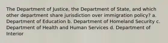 The Department of Justice, the Department of State, and which other department share jurisdiction over immigration policy? a. Department of Education b. Department of Homeland Security c. Department of Health and Human Services d. Department of Interior