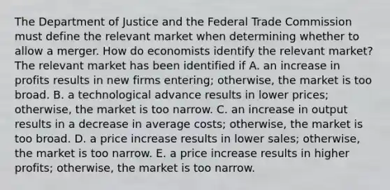 The Department of Justice and the Federal Trade Commission must define the relevant market when determining whether to allow a merger. How do economists identify the relevant​ market? The relevant market has been identified if A. an increase in profits results in new firms​ entering; otherwise, the market is too broad. B. a technological advance results in lower​ prices; otherwise, the market is too narrow. C. an increase in output results in a decrease in average​ costs; otherwise, the market is too broad. D. a price increase results in lower​ sales; otherwise, the market is too narrow. E. a price increase results in higher​ profits; otherwise, the market is too narrow.