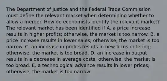 The Department of Justice and the Federal Trade Commission must define the relevant market when determining whether to allow a merger. How do economists identify the relevant​ market? The relevant market has been identified if A. a price increase results in higher​ profits; otherwise, the market is too narrow. B. a price increase results in lower​ sales; otherwise, the market is too narrow. C. an increase in profits results in new firms​ entering; otherwise, the market is too broad. D. an increase in output results in a decrease in average​ costs; otherwise, the market is too broad. E. a technological advance results in lower​ prices; otherwise, the market is too narrow.