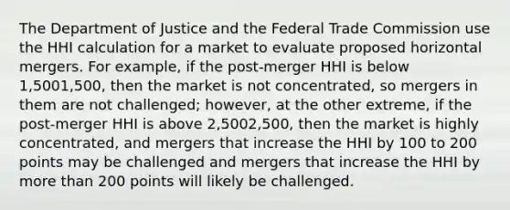 The Department of Justice and the Federal Trade Commission use the HHI calculation for a market to evaluate proposed horizontal mergers. For​ example, if the​ post-merger HHI is below 1,5001,500​, then the market is not​ concentrated, so mergers in them are not​ challenged; however, at the other​ extreme, if the​ post-merger HHI is above 2,5002,500​, then the market is highly​ concentrated, and mergers that increase the HHI by 100 to 200 points may be challenged and mergers that increase the HHI by more than 200 points will likely be challenged.