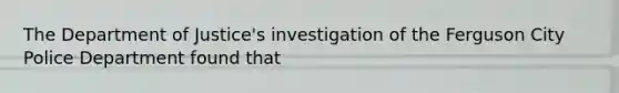 The Department of Justice's investigation of the Ferguson City Police Department found that