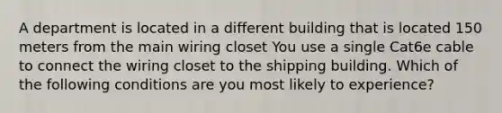 A department is located in a different building that is located 150 meters from the main wiring closet You use a single Cat6e cable to connect the wiring closet to the shipping building. Which of the following conditions are you most likely to experience?