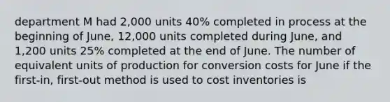 department M had 2,000 units 40% completed in process at the beginning of June, 12,000 units completed during June, and 1,200 units 25% completed at the end of June. The number of equivalent units of production for conversion costs for June if the first-in, first-out method is used to cost inventories is