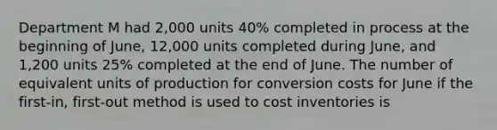 Department M had 2,000 units 40% completed in process at the beginning of June, 12,000 units completed during June, and 1,200 units 25% completed at the end of June. The number of equivalent units of production for conversion costs for June if the first-in, first-out method is used to cost inventories is