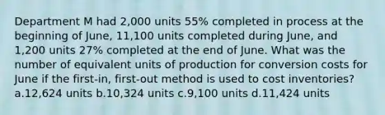 Department M had 2,000 units 55% completed in process at the beginning of June, 11,100 units completed during June, and 1,200 units 27% completed at the end of June. What was the number of equivalent units of production for conversion costs for June if the first-in, first-out method is used to cost inventories? a.12,624 units b.10,324 units c.9,100 units d.11,424 units