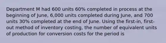 Department M had 600 units 60% completed in process at the beginning of June, 6,000 units completed during June, and 700 units 30% completed at the end of June. Using the first-in, first-out method of inventory costing, the number of equivalent units of production for conversion costs for the period is