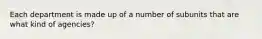 Each department is made up of a number of subunits that are what kind of agencies?