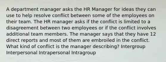 A department manager asks the HR Manager for ideas they can use to help resolve conflict between some of the employees on their team. The HR manager asks if the conflict is limited to a disagreement between two employees or if the conflict involves additional team members. The manager says that they have 12 direct reports and most of them are embroiled in the conflict. What kind of conflict is the manager describing? Intergroup Interpersonal Intrapersonal Intragroup